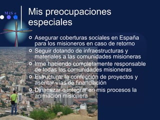 Mis preocupaciones especiales Asegurar coberturas sociales en España para los misioneros en caso de retorno Seguir dotando de infraestructuras y materiales a las comunidades misioneras Irme haciendo completamente responsable de todas las comunidades misioneras Estructurar la confección de proyectos y asentar vías de financiación Dinamizar e integrar en mis procesos la animación misionera 