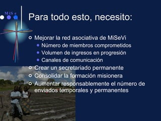 Para todo esto, necesito: Mejorar la red asociativa de MiSeVi Número de miembros comprometidos Volumen de ingresos en progresión Canales de comunicación Crear un secretariado permanente Consolidar la formación misionera  Aumentar responsablemente el número de enviados temporales y permanentes 