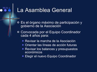 La Asamblea General Es el órgano máximo de participación y gobierno de la Asociación Convocada por el Equipo Coordinador  cada 4 años para: Revisar la marcha de la Asociación Orientar las líneas de acción futuras Revisar los balances y presupuestos económicos Elegir el nuevo Equipo Coordinador 