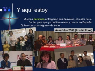 Y aquí estoy Muchas  personas  entregaron sus desvelos, el sudor de su frente, para que yo pudiera nacer y crecer en España. Quizá conozcas algunas de éstas... Asamblea 2001 (Los Molinos) 