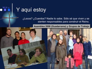 Y aquí estoy ¿Locos? ¿Cuerdos? Nadie lo sabe. Sólo sé que viven y se sienten responsables para construir el Reino. Asamblea 2008 (Guadarrama) y Grupos de Trabajo 