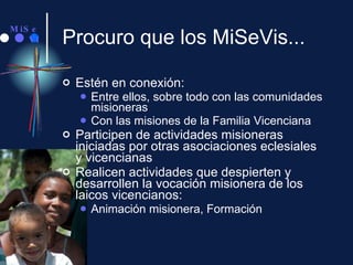 Procuro que los MiSeVis... Estén en conexión: Entre ellos, sobre todo con las comunidades misioneras Con las misiones de la Familia Vicenciana Participen de actividades misioneras iniciadas por otras asociaciones eclesiales y vicencianas Realicen actividades que despierten y desarrollen la vocación misionera de los laicos vicencianos: Animación misionera, Formación 