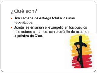 ¿Qué son?Una semana de entrega total a los mas necesitados.Donde les enseñan el evangelio en los pueblos mas pobres cercanos, con propósito de expandir la palabra de Dios.