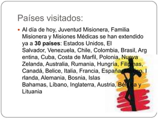Países visitados:Al día de hoy, Juventud Misionera, Familia Misionera y Misiones Médicas se han extendido ya a 30 países: Estados Unidos, El Salvador, Venezuela, Chile, Colombia, Brasil, Argentina, Cuba, Costa de Marfil, Polonia, Nueva Zelanda, Australia, Rumania, Hungría, Filipinas, Canadá, Belice, Italia, Francia, España, México, Irlanda, Alemania, Bosnia, Islas Bahamas, Líbano, Inglaterra, Austria, Bélgica y Lituania