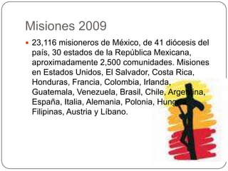 Misiones 200923,116 misioneros de México, de 41 diócesis del país, 30 estados de la República Mexicana, aproximadamente 2,500 comunidades. Misiones en Estados Unidos, El Salvador, Costa Rica, Honduras, Francia, Colombia, Irlanda, Guatemala, Venezuela, Brasil, Chile, Argentina, España, Italia, Alemania, Polonia, Hungría, Filipinas, Austria y Líbano. 