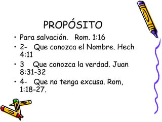 PROPÓSITO Para salvación.  Rom. 1:16 2-  Que conozca el Nombre. Hech 4:11 3  Que conozca la verdad. Juan 8:31-32 4-  Que no tenga excusa. Rom, 1:18-27.  