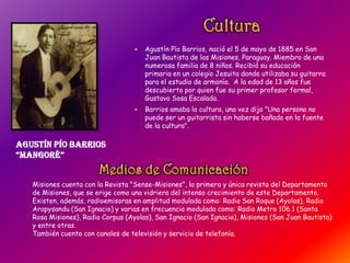  Agustín Pío Barrios, nació el 5 de mayo de 1885 en San
Juan Bautista de las Misiones, Paraguay. Miembro de una
numerosa familia de 8 niños. Recibió su educación
primaria en un colegio Jesuita donde utilizaba su guitarra
para el estudio de armonía. A la edad de 13 años fue
descubierto por quien fue su primer profesor formal,
Gustavo Sosa Escalada.
 Barrios amaba la cultura, una vez dijo "Una persona no
puede ser un guitarrista sin haberse bañado en la fuente
de la cultura".
Agustín Pío Barrios
“Mangoré”
Misiones cuenta con la Revista "Sense-Misiones", la primera y única revista del Departamento
de Misiones, que se erige como una vidriera del intenso crecimiento de este Departamento.
Existen, además, radioemisoras en amplitud modulada como: Radio San Roque (Ayolas), Radio
Arapysandu (San Ignacio) y varias en frecuencia modulada como: Radio Metro 106.1 (Santa
Rosa Misiones), Radio Corpus (Ayolas), San Ignacio (San Ignacio), Misiones (San Juan Bautista)
y entre otras.
También cuenta con canales de televisión y servicio de telefonía.
 