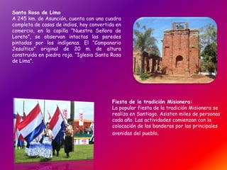 Santa Rosa de Lima
A 245 km. de Asunción, cuenta con una cuadra
completa de casas de indios, hoy convertida en
comercio, en la capilla “Nuestra Señora de
Loreto”, se observan intactas las paredes
pintadas por los indígenas. El “Campanario
Jesuítico” original de 20 m. de altura
construida en piedra roja. “Iglesia Santa Rosa
de Lima”.
Fiesta de la tradición Misionera:
La popular fiesta de la tradición Misionera se
realiza en Santiago. Asisten miles de personas
cada año. Las actividades comienzan con la
colocación de las banderas por las principales
avenidas del pueblo.
 