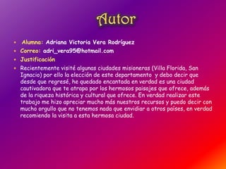  Alumna: Adriana Victoria Vera Rodríguez
 Correo: adri_vera95@hotmail.com
 Justificación
 Recientemente visité algunas ciudades misioneras (Villa Florida, San
Ignacio) por ello la elección de este departamento y debo decir que
desde que regresé, he quedado encantada en verdad es una ciudad
cautivadora que te atrapa por los hermosos paisajes que ofrece, además
de la riqueza histórica y cultural que ofrece. En verdad realizar este
trabajo me hizo apreciar mucho más nuestros recursos y puedo decir con
mucho orgullo que no tenemos nada que envidiar a otros países, en verdad
recomiendo la visita a esta hermosa ciudad.
 