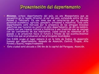  Misiones, octavo departamento del país, es una Mesopotamia que se
encuentra en la región Oriental, al sur del país, extendida entre los ríos
Paraná y Tebicuary. Es una zona que se caracteriza por su elevado
potencial económico, agrícola, ganadero, artesanal e industrial. Todo este
departamento está marcado por la presencia de las antiguas misiones
jesuíticas que tuvieron su centro en este departamento, de ahí su nombre.
Cuenta con una riqueza cultural e histórica y una tradición que se conjuga
con las costumbres de sus habitantes, cuyas raíces se remontan en el
pasado y se proyectan hacia el futuro a través de los acontecimientos
folclóricos que se promueven en las principales localidades.
Con 0,606 ocupa el lugar número 6 en la lista de Índice de desarrollo
humano por departamento, después de Asunción, Central, Itapúa, Alto
Paraná y Guairá, respectivamente.
 Esta ciudad está ubicada a 196 Km de la capital del Paraguay, Asunción.
 