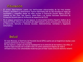  El octavo departamento cuenta con instituciones educacionales de los tres niveles:
Primario, secundario y universitario. Fueron habilitadas más de 160 escuelas en todas las
localidades y compañías donde los niños reciben la Educación Escolar Básica (E.E.B.).
Además en San Juan, San Ignacio, Santa Rosa y en Ayolas funcionan Institutos de
Formación Docente para la formación de maestros de E.E.B.
 En el campus universitario de San Ignacio, la Universidad Católica Nuestra Señora de la
Asunción (UCA), ofrece a los jóvenes del departamento varias carreras como: Ciencias de
la Educación, Derecho y Ciencias Sociales, Administrativas, Contables e Ingeniería
Informática.
En todo Misiones, el Instituto de Previsión Social (IPS) cuenta con un hospital en Ayolas y seis
puestos sanitarios en otras ciudades.
En San Ignacio, cumple una función fundamental en la atención de las madres y los niños, el
hospital especializado de la ALDEA SOS. El centro asistencial dispone de toda la
infraestructura y las comodidades modernas para brindar buena atención materno-infantil.
 
