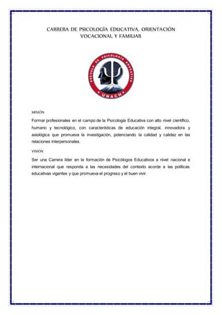 CARRERA DE PSICOLOGÍA EDUCATIVA, ORIENTACIÓN
VOCACIONAL Y FAMILIAR
MISIÓN
Formar profesionales en el campo de la Psicología Educativa con alto nivel científico,
humano y tecnológico, con características de educación integral, innovadora y
axiológica que promueva la investigación, potenciando la calidad y calidez en las
relaciones interpersonales.
VISIÓN
Ser una Carrera líder en la formación de Psicólogos Educativos a nivel nacional e
internacional que responda a las necesidades del contexto acorde a las políticas
educativas vigentes y que promueva el progreso y el buen vivir.
 