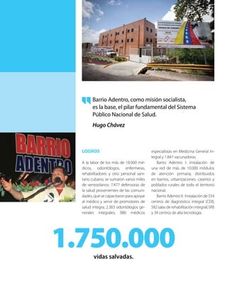 LOGROS
A la labor de los más de 18.000 mé-
dicos, odontólogos, enfermeras,
rehabilitadores y otro personal sani-
tario cubano, se sumaron varios miles
de venezolanos: 7.477 defensoras de
la salud provenientes de las comuni-
dades, que se capacitaron para apoyar
al médico y servir de promotores de
salud integra; 2.383 odontólogos ge-
nerales integrales; 986 médicos
especialistas en Medicina General In-
tegral y 1.847 vacunadoras.
Barrio Adentro I: Instalación de
una red de más de 10.000 módulos
de atención primaria, distribuidos
en barrios, urbanizaciones, caseríos y
poblados rurales de todo el territorio
nacional.
Barrio Adentro II: Instalación de 554
centros de diagnóstico integral (CDI);
582 salas de rehabilitación integral( SRI)
y 34 centros de alta tecnología.
1.750.000vidas salvadas.
Barrio Adentro, como misión socialista,
es la base, el pilar fundamental del Sistema
Público Nacional de Salud.
Hugo Chávez
 