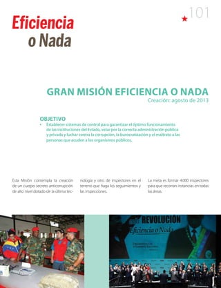 101
Gran Misión Eficiencia o Nada
Creación: agosto de 2013
OBJETIVO
•	 Establecer sistemas de control para garantizar el óptimo funcionamiento
de las instituciones del Estado, velar por la correcta administración pública
y privada y luchar contra la corrupción, la burocratización y el maltrato a las
personas que acuden a los organismos públicos.
Esta Misión contempla la creación
de un cuerpo secreto anticorrupción
de alto nivel dotado de la última tec-
nología y otro de inspectores en el
terreno que haga los seguimientos y
las inspecciones.
La meta es formar 4.000 inspectores
para que recorran instancias en todas
las áreas.
 