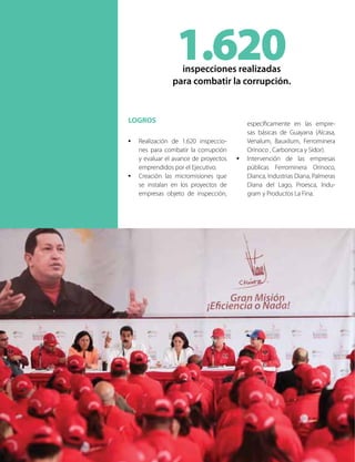 LOGROS
•	 Realización de 1.620 inspeccio-
nes para combatir la corrupción
y evaluar el avance de proyectos
emprendidos por el Ejecutivo.
•	 Creación las micromisiones que
se instalan en los proyectos de
empresas objeto de inspección,
específicamente en las empre-
sas básicas de Guayana (Alcasa,
Venalum, Bauxilum, Ferrominera
Orinoco , Carbonorca y Sidor).
•	 Intervención de las empresas
públicas Ferrominera Orinoco,
Dianca, Industrias Diana, Palmeras
Diana del Lago, Proesca, Indu-
gram y Productos La Fina.
1.620inspecciones realizadas
para combatir la corrupción.
 