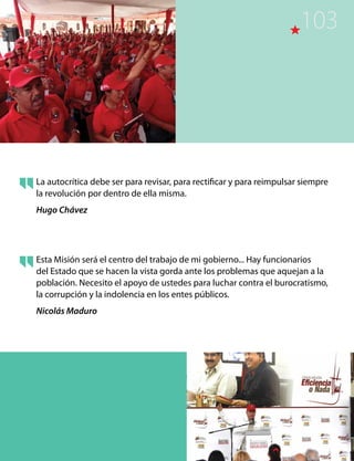 La autocrítica debe ser para revisar, para rectificar y para reimpulsar siempre
la revolución por dentro de ella misma.
Hugo Chávez
Esta Misión será el centro del trabajo de mi gobierno... Hay funcionarios
del Estado que se hacen la vista gorda ante los problemas que aquejan a la
población. Necesito el apoyo de ustedes para luchar contra el burocratismo,
la corrupción y la indolencia en los entes públicos.
Nicolás Maduro
103
 