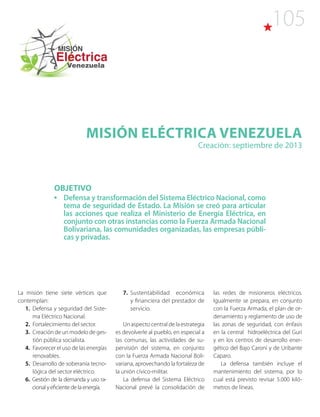 105
Misión ELÉCTRICA VENEZUELA
Creación: septiembre de 2013
OBJETIVO
•	 Defensa y transformación del Sistema Eléctrico Nacional, como
tema de seguridad de Estado. La Misión se creó para articular
las acciones que realiza el Ministerio de Energía Eléctrica, en
conjunto con otras instancias como la Fuerza Armada Nacional
Bolivariana, las comunidades organizadas, las empresas públi-
cas y privadas.
La misión tiene siete vértices que
contemplan:
1. Defensa y seguridad del Siste-
ma Eléctrico Nacional.
2. Fortalecimiento del sector.
3. Creación de un modelo de ges-
tión pública socialista.
4. Favorecer el uso de las energías
renovables.
5. Desarrollo de soberanía tecno-
lógica del sector eléctrico.
6. Gestión de la demanda y uso ra-
cional y eficiente de la energía.
7. Sustentabilidad económica
y financiera del prestador de
servicio.
Un aspecto central de la estrategia
es devolverle al pueblo, en especial a
las comunas, las actividades de su-
pervisión del sistema, en conjunto
con la Fuerza Armada Nacional Boli-
variana, aprovechando la fortaleza de
la unión cívico-militar.
La defensa del Sistema Eléctrico
Nacional prevé la consolidación de
las redes de misioneros eléctricos.
Igualmente se prepara, en conjunto
con la Fuerza Armada, el plan de or-
denamiento y reglamento de uso de
las zonas de seguridad, con énfasis
en la central hidroeléctrica del Guri
y en los centros de desarrollo ener-
gético del Bajo Caroní y de Uribante
Caparo.
La defensa también incluye el
mantenimiento del sistema, por lo
cual está previsto revisar 5.000 kiló-
metros de líneas.
 