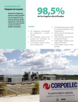 JoaquínMalavé
TrabajadordeCorpoelec
Queremos integrarnos,
estamos comprometidos
con la recuperación de
nuestra empresa, desde
el punto de vista técnico
y financiero, para prestar
un buen servicio al
pueblo venezolano.
98,5%de los hogares electrificados.
LOGROS
•	 991 megavatios reincorporados
por rehabilitación y manteni-
miento.
•	 935 megavatios nuevos incor-
porados por culminación de
proyectos de expansión.
•	 1335 equipos mayores sustitui-
dos en subestaciones.
•	 16.328 kilómetros de pica y poda
en la red de distribución y trans-
misión eléctrica.
•	 49.202 puntos de alumbrado pú-
blico reparados.
•	 4.000 misioneros eléctricos jura-
mentados y formados.
•	 5.988 brigadas integrales comu-
nitarias conformadas.
•	 23.300 grandes usuarios inspec-
cionados.
 