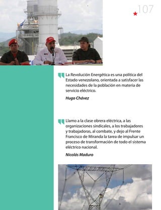 107
La Revolución Energética es una política del
Estado venezolano, orientada a satisfacer las
necesidades de la población en materia de
servicio eléctrico.
Hugo Chávez
Llamo a la clase obrera eléctrica, a las
organizaciones sindicales, a los trabajadores
y trabajadoras, al combate, y dejo al Frente
Francisco de Miranda la tarea de impulsar un
proceso de transformación de todo el sistema
eléctrico nacional.
Nicolás Maduro
 