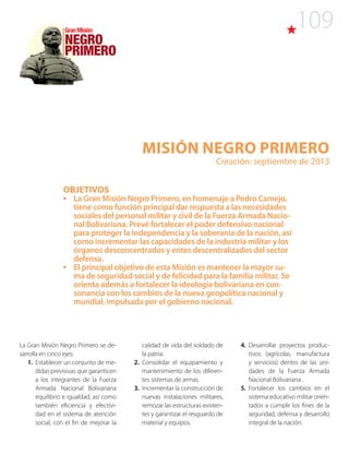 109
Misión NEGRO PRIMERO
Creación: septiembre de 2013
OBJETIVOS
•	 La Gran Misión Negro Primero, en homenaje a Pedro Camejo,
tiene como función principal dar respuesta a las necesidades
sociales del personal militar y civil de la Fuerza Armada Nacio-
nal Bolivariana. Prevé fortalecer el poder defensivo nacional
para proteger la independencia y la soberanía de la nación, así
como incrementar las capacidades de la industria militar y los
órganos desconcentrados y entes descentralizados del sector
defensa.
•	 El principal objetivo de esta Misión es mantener la mayor su-
ma de seguridad social y de felicidad para la familia militar. Se
orienta además a fortalecer la ideología bolivariana en con-
sonancia con los cambios de la nueva geopolítica nacional y
mundial, impulsada por el gobierno nacional.
La Gran Misión Negro Primero se de-
sarrolla en cinco ejes:
1. Establecer un conjunto de me-
didas previsivas que garanticen
a los integrantes de la Fuerza
Armada Nacional Bolivariana
equilibrio e igualdad, así como
también eficiencia y efectivi-
dad en el sistema de atención
social, con el fin de mejorar la
calidad de vida del soldado de
la patria.
2. Consolidar el equipamiento y
mantenimiento de los diferen-
tes sistemas de armas.
3. Incrementar la construcción de
nuevas instalaciones militares,
remozar las estructuras existen-
tes y garantizar el resguardo de
material y equipos.
4.  Desarrollar proyectos produc-
tivos (agrícolas, manufactura
y servicios) dentro de las uni-
dades de la Fuerza Armada
Nacional Bolivariana .
5. Fortalecer los cambios en el
sistema educativo militar orien-
tados a cumplir los fines de la
seguridad, defensa y desarrollo
integral de la nación.
 