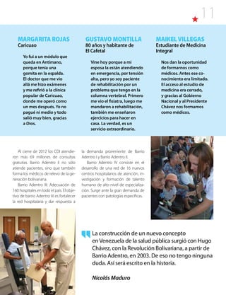 11
MARGARITA ROJAS
Caricuao
Yo fui a un módulo que
queda en Antímano,
porque tenía una
gomita en la espalda.
El doctor que me vio
allá me hizo exámenes
y me refirió a la clínica
popular de Caricuao,
donde me operó como
un mes después. Yo no
pagué ni medio y todo
salió muy bien, gracias
a Dios.
GUSTAVO MONTILLA
80 años y habitante de
El Cafetal
Vine hoy porque a mi
esposa la están atendiendo
en emergencia, por tensión
alta, pero yo soy paciente
de rehabilitación por un
problema que tengo en la
columna vertebral. Primero
me vio el fisiatra, luego me
mandaron a rehabilitación,
también me enseñaron
ejercicios para hacer en
casa. La verdad, es un
servicio extraordinario.
MAIKELVILLEGAS
Estudiante de Medicina
Integral
Nos dan la oportunidad
de formarnos como
médicos. Antes ese co-
nocimiento era limitado.
El acceso al estudio de
medicina era cerrado,
y gracias al Gobierno
Nacional y al Presidente
Chávez nos formamos
como médicos.
Al cierre de 2012 los CDI atendie-
ron más 69 millones de consultas
gratuitas. Barrio Adentro II no sólo
atiende pacientes, sino que también
forma los médicos de relevo de la ge-
neración bolivariana.
Barrio Adentro III: Adecuación de
160 hospitales en todo el país. El obje-
tivo de barrio Adentro III es fortalecer
la red hospitalaria y dar respuesta a
La construcción de un nuevo concepto
en Venezuela de la salud pública surgió con Hugo
Chávez, con la Revolución Bolivariana, a partir de
Barrio Adentro, en 2003. De eso no tengo ninguna
duda. Así será escrito en la historia.
Nicolás Maduro
la demanda proveniente de Barrio
Adentro I y Barrio Adentro II.
Barrio Adentro IV consiste en el
desarrollo de una red de 16 nuevos
centros hospitalarios de atención, in-
vestigación y formación de talento
humano de alto nivel de especializa-
ción. Surge ante la gran demanda de
pacientes con patologías específicas.
 