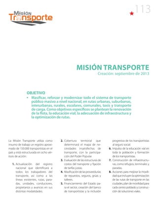 113
Misión TRANSPORTE
Creación: septiembre de 2013
OBJETIVO
•	 Masificar, reforzar y modernizar todo el sistema de transporte
público masivo a nivel nacional, en rutas urbanas, suburbanas,
interurbanas, rurales, escolares, comunales, taxis y transporte
de carga. Como objetivos específicos se plantean la renovación
de la flota, la educación vial, la adecuación de infraestructura y
la optimización de rutas.
La Misión Transporte utiliza como
insumo de trabajo un registro aproxi-
mado de 150.000 transportistas en el
país y está estructurada en ocho vér-
tices de acción:
1.  Actualización del registro
nacional que identificará a
todos los trabajadores del
transporte, así como a las
líneas existentes, rutas, para-
das, unidades, conductores,
propietarios y avances en sus
distintas modalidades.
2.  Cobertura territorial que
determinará el mapa de ne-
cesidades insatisfechas de
transporte, con la participa-
ción del Poder Popular.
3. Evaluación de las estructuras de
costos del transporte y fijación
de tarifas justas.
4. Masificacióndelasproveedurías
de repuestos, seguros, grúas y
talleres.
5. Financiamiento del Estado pa-
ra el sector, creación del banco
de transportistas y la inclusión
progresiva de los transportistas
al seguro social.
6. Impulso de la educación vial en
toda la población y formación
de los transportistas.
7.  Construcción de infraestructu-
ras, como refugios, terminales y
paradas.
8. Acciones para mejorar la movili-
dadqueincluyenlaoptimización
de las rutas de transporte en las
ciudades,plandemovilidadpara
cada centro poblado y construc-
ción de soluciones viales.
 