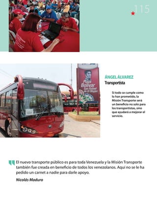 ÁngelÁlvarez
Transportista
Si todo se cumple como
lo han prometido, la
Misión Transporte será
un beneficio no solo para
los transportistas, sino
que ayudará a mejorar el
servicio.
El nuevo transporte público es para toda Venezuela y la Misión Transporte
también fue creada en beneficio de todos los venezolanos. Aquí no se le ha
pedido un carnet a nadie para darle apoyo.
Nicolás Maduro
115
 