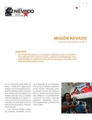 117
Misión NEVADO
Creación: diciembre de 2013
OBJETIVO
•	 La Misión Nevado es un proyecto colectivo para el rescate y
la protección de la fauna canina y felina en situación de calle,
impulsando el reconocimiento de los derechos animales y los
derechos de la MadreTierra.
Es un movimiento creado desde las
bases, a través de la organización
popular, con el fin de desarrollar y ar-
ticular las políticas, planes y acciones
en el ámbito nacional, regional, mu-
nicipal y comunal, como un modelo
alternativo basado en la relación ar-
mónica entre los seres humanos y la
naturaleza, fundamentado en el res-
peto y el reconocimiento a todas las
formas de vida.
Los colectivos Nevado realizan
las siguientes actividades: promo-
ver el desarrollo de una conciencia
crítica sobre el maltrato y abandono
animal; levantar información sobre
la situación local de los caninos y
felinos y generar propuestas de tra-
bajo; colaborar en la generación de
mecanismos de rescate, resguardo,
protección, esterilización, vacuna-
ción, desparasitación y adopción de
perros y gatos.
 