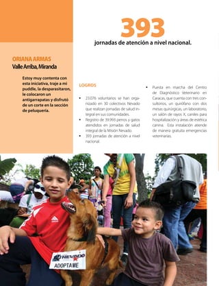 LOGROS
•	 23.076 voluntarios se han orga-
nizado en 30 colectivos Nevado
que realizan jornadas de salud in-
tegral en sus comunidades.
•	 Registro de 39.993 perros y gatos
atendidos en jornadas de salud
integral de la Misión Nevado.
•	 393 jornadas de atención a nivel
nacional.
393jornadas de atención a nivel nacional.
•	 Puesta en marcha del Centro
de Diagnóstico Veterinario en
Caracas, que cuenta con tres con-
sultorios, un quirófano con dos
mesas quirúrgicas, un laboratorio,
un salón de rayos X, caniles para
hospitalización y áreas de estética
canina. Esta instalación atiende
de manera gratuita emergencias
veterinarias.
OrianaArmas
ValleArriba,Miranda
Estoy muy contenta con
esta iniciativa, traje a mi
puddle, la desparasitaron,
le colocaron un
antigarrapatas y disfrutó
de un corte en la sección
de peluquería.
 