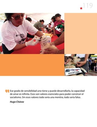 119
Ese grado de sensibilidad uno tiene y puede desarrollarlo, la capacidad
de amar es infinita. Esos son valores esenciales para poder construir el
socialismo. Sin esos valores todo sería una mentira, todo sería falso.
Hugo Chávez
 