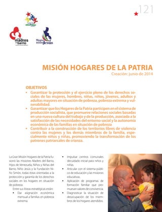 121
Misión HOGARES DE LA PATRIA
Creación: junio de 2014
OBJETIVOS
•	 Garantizar la protección y el ejercicio pleno de los derechos so-
ciales de las mujeres, hombres, niñas, niños, jóvenes, adultos y
adultas mayores en situación de pobreza, pobreza extrema y vul-
nerabilidad.
•	 GarantizarquelosHogaresdelaPatriaparticipenenelsistemade
producción socialista, que promueve relaciones sociales basadas
en una nueva cultura del trabajo y de la producción, asociada a la
satisfacción de las necesidades del entorno social y la autonomía
económica de las familias en situación de pobreza
•	 Contribuir a la construcción de los territorios libres de violencia
contra las mujeres y los demás miembros de la familia, espe-
cialmente niños y niñas, promoviendo la transformación de los
patrones patriarcales de crianza.
La Gran Misión Hogares de la Patria fu-
sionó las misiones Madres del Barrio,
Hijos de Venezuela, Niños y Niñas del
Barrio, Niño Jesús y la Fundación Ni-
ño Simón, todas éstas orientadas a la
protección y garantía de los derechos
sociales en los hogares en situación
de pobreza.
Entre sus líneas estratégicas están:
•	 Dar asignación económica
mensual a familias en pobreza
extrema.
•	 Impulsar centros comunales
decuidado inicial para niños y
niñas.
•	 Articular con el sistema públi-
co de educación y las misiones
educativas.
•	 Aplicación de programas de
formación familiar que pro-
muevanvaloresdeconvivencia.
•	 Diagnosticar la situación de
desocupación de los miem-
bros de los hogares atendidos.
 