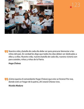 Nuestra vida y batalla de cada día debe ser para procurar bienestar a los
niños del país. En verdad les digo que todos los días deben ser dedicados a
ellos y a ellas. Nuestra vida, nuestra batalla de cada día, nuestra victoria son
para ustedes, niños y niñas de la Patria.
Hugo Chávez
¡Cómo quería el comandante Hugo Chávez que esto se hiciera! Por eso,
donde esté un hogar de la patria, ahí estará Chávez vivo.
Nicolás Maduro
123
 