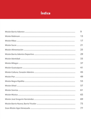 125
Misión Barrio Adentro ........................................................................................................	 9
Misión Robinson ..................................................................................................................	 13
Misión Ribas ........................................................................................................................		 17
Misión Sucre ........................................................................................................................		 21
Misión Alimentación ...........................................................................................................	 25
Misión Barrio Adentro Deportivo .....................................................................................	 29
Misión Identidad .................................................................................................................	 33
Misión Milagro .....................................................................................................................	 37
Misión Guaicaipuro .............................................................................................................	 41
Misión Cultura, Corazón Adentro .....................................................................................	 45
Misión Piar ...........................................................................................................................		 49
Misión Negra Hipólita ........................................................................................................		 53
Misión Árbol .........................................................................................................................	 57
Misión Sonrisa ......................................................................................................................	 61
Misión Música ......................................................................................................................	 65
Misión José Gregorio Hernández .....................................................................................	 69
Misión Barrio Nuevo, Barrio Tricolor ................................................................................	 73
Gran Misión Agro Venezuela .............................................................................................	 77
Índice
 