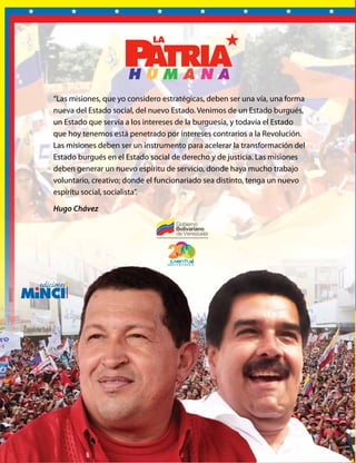 LAMISIONESSOCIALES
LA
MISIONES
SOCIALES
Ministerio del Poder Popular
para la Comunicación y la Información
“Las misiones, que yo considero estratégicas, deben ser una vía, una forma
nueva del Estado social, del nuevo Estado. Venimos de un Estado burgués,
un Estado que servía a los intereses de la burguesía, y todavía el Estado
que hoy tenemos está penetrado por intereses contrarios a la Revolución.
Las misiones deben ser un instrumento para acelerar la transformación del
Estado burgués en el Estado social de derecho y de justicia. Las misiones
deben generar un nuevo espíritu de servicio, donde haya mucho trabajo
voluntario, creativo; donde el funcionariado sea distinto, tenga un nuevo
espíritu social, socialista”.
Hugo Chávez
V E N E Z U E L A
 
