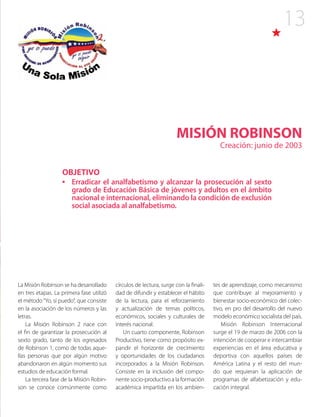 13
MISIÓN ROBINSON
Creación: junio de 2003
La Misión Robinson se ha desarrollado
en tres etapas. La primera fase utilizó
el método“Yo, sí puedo”, que consiste
en la asociación de los números y las
letras.
La Misión Robinson 2 nace con
el fin de garantizar la prosecución al
sexto grado, tanto de los egresados
de Robinson 1, como de todas aque-
llas personas que por algún motivo
abandonaron en algún momento sus
estudios de educación formal.
La tercera fase de la Misión Robin-
son se conoce comúnmente como
OBJETIVO
•	 Erradicar el analfabetismo y alcanzar la prosecución al sexto
grado de Educación Básica de jóvenes y adultos en el ámbito
nacional e internacional, eliminando la condición de exclusión
social asociada al analfabetismo.
círculos de lectura, surge con la finali-
dad de difundir y establecer el hábito
de la lectura, para el reforzamiento
y actualización de temas políticos,
económicos, sociales y culturales de
interés nacional.
Un cuarto componente, Robinson
Productivo, tiene como propósito ex-
pandir el horizonte de crecimiento
y oportunidades de los ciudadanos
incorporados a la Misión Robinson.
Consiste en la inclusión del compo-
nente socio-productivo a la formación
académica impartida en los ambien-
tes de aprendizaje, como mecanismo
que contribuye al mejoramiento y
bienestar socio-económico del colec-
tivo, en pro del desarrollo del nuevo
modelo económico socialista del país.
Misión Robinson Internacional
surge el 19 de marzo de 2006 con la
intención de cooperar e intercambiar
experiencias en el área educativa y
deportiva con aquellos países de
América Latina y el resto del mun-
do que requieran la aplicación de
programas de alfabetización y edu-
cación integral.
 