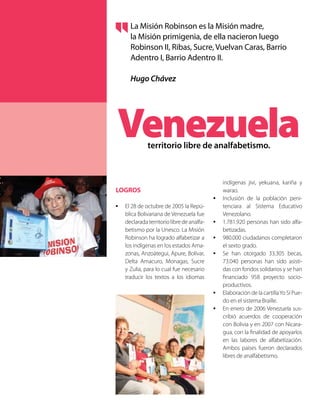 LOGROS
•	 El 28 de octubre de 2005 la Repú-
blica Bolivariana de Venezuela fue
declaradaterritoriolibredeanalfa-
betismo por la Unesco. La Misión
Robinson ha logrado alfabetizar a
los indígenas en los estados Ama-
zonas, Anzoátegui, Apure, Bolívar,
Delta Amacuro, Monagas, Sucre
y Zulia, para lo cual fue necesario
traducir los textos a los idiomas
indígenas jivi, yekuana, kariña y
warao.
•	 Inclusión de la población peni-
tenciara al Sistema Educativo
Venezolano.
•	 1.781.920 personas han sido alfa-
betizadas.
•	 980.000 ciudadanos completaron
el sexto grado.
•	 Se han otorgado 33.305 becas,
73.040 personas han sido asisti-
das con fondos solidarios y se han
financiado 958 proyecto socio-
productivos.
•	 Elaboración de la cartillaYo Sí Pue-
do en el sistema Braille.
•	 En enero de 2006 Venezuela sus-
cribió acuerdos de cooperación
con Bolivia y en 2007 con Nicara-
gua, con la finalidad de apoyarlos
en las labores de alfabetización.
Ambos países fueron declarados
libres de analfabetismo.
Venezuelaterritorio libre de analfabetismo.
La Misión Robinson es la Misión madre,
la Misión primigenia, de ella nacieron luego
Robinson II, Ribas, Sucre, Vuelvan Caras, Barrio
Adentro I, Barrio Adentro II.
Hugo Chávez
 