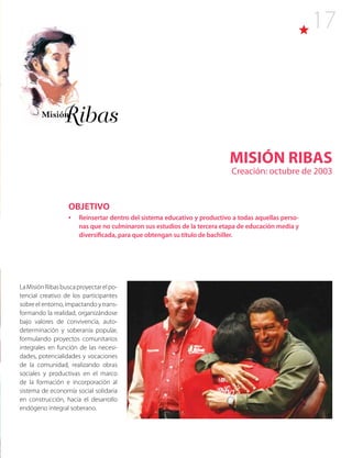 17
MISIÓN RIBAS
Creación: octubre de 2003
LaMisiónRibasbuscaproyectarelpo-
tencial creativo de los participantes
sobre el entorno, impactando y trans-
formando la realidad, organizándose
bajo valores de convivencia, auto-
determinación y soberanía popular,
formulando proyectos comunitarios
integrales en función de las necesi-
dades, potencialidades y vocaciones
de la comunidad, realizando obras
sociales y productivas en el marco
de la formación e incorporación al
sistema de economía social solidaria
en construcción, hacia el desarrollo
endógeno integral soberano.
OBJETIVO
•	 Reinsertar dentro del sistema educativo y productivo a todas aquellas perso-
nas que no culminaron sus estudios de la tercera etapa de educación media y
diversificada, para que obtengan su título de bachiller.
 