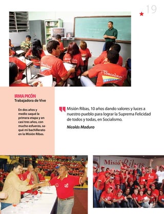 19
Misión Ribas, 10 años dando valores y luces a
nuestro pueblo para lograr la Suprema Felicidad
de todos y todas, en Socialismo.
Nicolás Maduro
IRMAPICÓN
Trabajadora de Vive
En dos años y
medio saqué la
primera etapa y en
casi tres años, con
mucho esfuerzo, sa-
qué mi bachillerato
en la Misión Ribas.
 