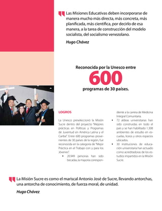 LOGROS
La Unesco preseleccionó la Misión
Sucre dentro del proyecto “Mejores
prácticas en Políticas y Programas
de Juventud en América Latina y el
Caribe”. Entre 600 programas prove-
nientes de 30 países de la región, fue
reconocida en la categoría de “Mejor
Práctica en el Trabajo con y para los
Jóvenes”.
•	 20.949 personas han sido
becadas, la mayoría correspon-
Las Misiones Educativas deben incorporarse de
manera mucho más directa, más concreta, más
planificada, más científica, por decirlo de esa
manera, a la tarea de construcción del modelo
socialista, del socialismo venezolano.
Hugo Chávez
La Misión Sucre es como el mariscal Antonio José de Sucre, llevando antorchas,
una antorcha de conocimiento, de fuerza moral, de unidad.
Hugo Chávez
diente a la carrera de Medicina
Integral Comunitaria.
•	 72 aldeas universitarias han
sido construidas en todo el
país y se han habilitado 1.308
ambientes de estudio en es-
cuelas, liceos y otros espacios
ubicados.
•	 30 instituciones de educa-
ción universitaria han actuado
como acreditadoras de los es-
tudios impartidos en la Misión
Sucre.
Reconocida por la Unesco entre
600programas de 30 países.
 
