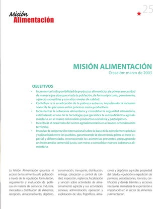 25
MISIÓN ALIMENTACIÓN
Creación: marzo de 2003
La Misión Alimentación garantiza el
acceso de los alimentos a la población
a través de la regulación, formulación,
seguimiento y evaluación de políti-
cas en materia de comercio, industria,
mercadeo y distribución de alimentos;
recepción, almacenamiento, depósito,
conservación, transporte, distribución,
entrega, colocación y control de cali-
dad; inspección, vigilancia, fiscalización
y sanción sobre actividades de alma-
cenamiento agrícola y sus actividades
conexas; administración, operación y
explotación de silos, frigoríficos, alma-
OBJETIVOS
•	 Incrementarladisponibilidaddeproductosalimenticiosdeprimeranecesidad
de manera que abarque a toda la población, de forma oportuna, permanente,
a precios accesibles y con altos niveles de calidad.
•	 Contribuir a la erradicación de la pobreza extrema, impulsando la inclusión
social de las personas en los procesos socio-productivos.
•	 Incrementar la soberanía alimentaria y consolidar la seguridad alimentaria,
estimulando el uso de la tecnología que garantice la autosuficiencia agroali-
mentaria, en el marco del modelo productivo socialista y participativo.
•	 Incentivar el desarrollo del sector agroalimentario en el nuevo ordenamiento
territorial.
•	 Impulsarlacooperacióninternacionalsobrelabasedelacomplementariedad
y solidaridad entre los pueblos, garantizando la observancia plena al trato es-
pecial y diferenciado, reconociendo las asimetrías presentes, propugnando
un intercambio comercial justo, con miras a consolidar nuestra soberanía ali-
mentaria.
cenes y depósitos agrícolas propiedad
del Estado; regulación y expedición de
permisos, autorizaciones, licencias, cer-
tificados y demás trámites y acciones
necesarias en materia de exportación e
importación en el sector de alimentos
y alimentación.
 