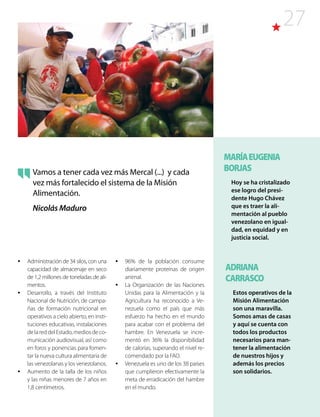 27
Vamos a tener cada vez más Mercal (...) y cada
vez más fortalecido el sistema de la Misión
Alimentación.
Nicolás Maduro
ADRIANA
CARRASCO
Estos operativos de la
Misión Alimentación
son una maravilla.
Somos amas de casas
y aquí se cuenta con
todos los productos
necesarios para man-
tener la alimentación
de nuestros hijos y
además los precios
son solidarios.
MARÍAEUGENIA
BORJAS
Hoy se ha cristalizado
ese logro del presi-
dente Hugo Chávez
que es traer la ali-
mentación al pueblo
venezolano en igual-
dad, en equidad y en
justicia social.
•	 Administración de 34 silos, con una
capacidad de almacenaje en seco
de 1,2 millones de toneladas de ali-
mentos.
•	 Desarrollo, a través del Instituto
Nacional de Nutrición, de campa-
ñas de formación nutricional en
operativos a cielo abierto, en insti-
tuciones educativas, instalaciones
delareddelEstado,mediosdeco-
municación audiovisual, así como
en foros y ponencias para fomen-
tar la nueva cultura alimentaria de
las venezolanas y los venezolanos.
•	 Aumento de la talla de los niños
y las niñas menores de 7 años en
1,8 centímetros.
•	 96% de la población consume
diariamente proteínas de origen
animal.
•	 La Organización de las Naciones
Unidas para la Alimentación y la
Agricultura ha reconocido a Ve-
nezuela como el país que más
esfuerzo ha hecho en el mundo
para acabar con el problema del
hambre. En Venezuela se incre-
mentó en 36% la disponibilidad
de calorías, superando el nivel re-
comendado por la FAO.
•	 Venezuela es uno de los 38 países
que cumplieron efectivamente la
meta de erradicación del hambre
en el mundo.
 