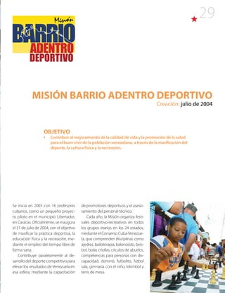 29
MISIÓN BARRIO ADENTRO DEPORTIVO
Creación: julio de 2004
Se inicia en 2003 con 16 profesores
cubanos, como un pequeño proyec-
to piloto en el municipio Libertador,
en Caracas. Oficialmente, se inaugura
el 31 de julio de 2004, con el objetivo
de masificar la práctica deportiva, la
educación física y la recreación, me-
diante el empleo del tiempo libre de
forma sana.
Contribuye paralelamente al de-
sarrollo del deporte competitivo para
elevar los resultados de Venezuela en
esa esfera, mediante la capacitación
de promotores deportivos y el aseso-
ramiento del personal técnico.
Cada año, la Misión organiza festi-
vales deportivo-recreativos en todos
los grupos etarios en los 24 estados,
mediante el Convenio Cuba-Venezue-
la, que comprenden disciplinas como
ajedrez, bailoterapia, baloncesto, beis-
bol, bolas criollas, círculos de abuelos,
competencias para personas con dis-
capacidad, dominó, futbolito, fútbol
sala, gimnasia con el niño, kikimbol y
tenis de mesa.
OBJETIVO
•	 Contribuir al mejoramiento de la calidad de vida y la promoción de la salud
para el buen vivir de la población venezolana, a través de la masificación del
deporte, la cultura física y la recreación.
 