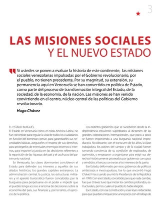 3
EL ESTADO BURGUÉS
El Estado en Venezuela como en toda América Latina, no
fue concebido para regular la vida de todos los ciudadanos
en función del bienestar común, para garantizarles sus ne-
cesidades básicas, asegurarles el respeto de sus derechos,
para protegerlos de eventuales enemigos externos o inter-
nos, para imponer la justicia en las decisiones referentes a
la repartición de las riquezas del país y el usufructo del pa-
trimonio nacional.
En Venezuela, las clases dominantes concibieron el
Estado para defender sus intereses y aquellos de sus
aliados históricos, los grandes capitales extranjeros. La
administración central, la justicia, las estructuras milita-
res y el aparato burocrático fueron concebidos por la
burguesía para perpetuarse en el poder e impedir que
el pueblo tenga acceso a la toma de decisiones sobre la
economía del país, sus finanzas y, por lo tanto, el ejerci-
cio de la política.
Los distintos gobiernos que se sucedieron desde la In-
dependencia estuvieron supeditados al dictamen de las
grandes corporaciones internacionales, que poco a poco
se fueron imponiendo a una burguesía nacional impro-
ductiva. No obstante, con el transcurrir de los años, la clase
trabajadora, los pobres del campo y de la ciudad fueron
tomando conciencia de su condición de explotados, de
oprimidos, y empezaron a organizarse para exigir sus de-
rechos históricamente pisoteados por gobiernos corruptos
y vendidos a fuerzas contrarias a los intereses de la patria.
Ese Estado, deformado por esos gobiernos de políticos
ambiciosos e inescrupulosos, fue lo que encontró Hugo
Chávez Frías cuando asumió la Presidencia de la República
en 1999. Con ese Estado, concebido para que nada cambie,
fue que Chávez tuvo que iniciar los cambios profundos, es-
tructurales, por los cuales el pueblo lo había elegido.
Ese Estado, con esa Constitución y esas leyes redactadas
paraquepuedanenriquecerseunospocosconeltrabajode
LAS MISIONES SOCIALES
Y EL NUEVO ESTADO
Si ustedes se ponen a evaluar la historia de este continente, las misiones
sociales venezolanas impulsadas por el Gobierno revolucionario, por
el pueblo, no tienen precedente. Por su magnitud, su extensión, su
permanencia aquí en Venezuela se han convertido en política de Estado,
como parte del proceso de transformación integral del Estado, de la
sociedad, de la economía, de la nación. Las misiones se han venido
convirtiendo en el centro, núcleo central de las políticas del Gobierno
revolucionario.
Hugo Chávez
 