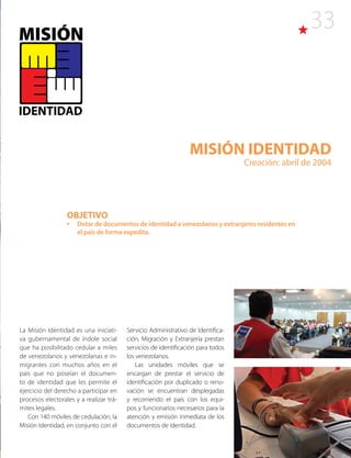33
MISIÓN IDENTIDAD
Creación: abril de 2004
La Misión Identidad es una iniciati-
va gubernamental de índole social
que ha posibilitado cedular a miles
de venezolanos y venezolanas e in-
migrantes con muchos años en el
país que no poseían el documen-
to de identidad que les permite el
ejercicio del derecho a participar en
procesos electorales y a realizar trá-
mites legales.
Con 140 móviles de cedulación, la
Misión Identidad, en conjunto con el
Servicio Administrativo de Identifica-
ción, Migración y Extranjería prestan
servicios de identificación para todos
los venezolanos.
Las unidades móviles que se
encargan de prestar el servicio de
identificación por duplicado o reno-
vación se encuentran desplegadas
y recorriendo el país con los equi-
pos y funcionarios necesarios para la
atención y emisión inmediata de los
documentos de identidad.
OBJETIVO
•	 Dotar de documentos de identidad a venezolanos y extranjeros residentes en
el país de forma expedita.
 
