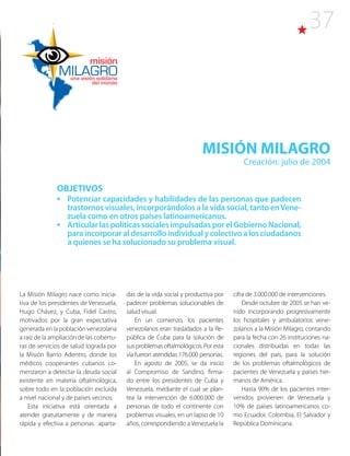 37
MISIÓN MILAGRO
Creación: julio de 2004
OBJETIVOS
•	 Potenciar capacidades y habilidades de las personas que padecen
trastornos visuales, incorporándolos a la vida social, tanto enVene-
zuela como en otros países latinoamericanos.
•	 ArticularlaspolíticassocialesimpulsadasporelGobiernoNacional,
paraincorporaraldesarrolloindividualycolectivoalosciudadanos
a quienes se ha solucionado su problema visual.
La Misión Milagro nace como inicia-
tiva de los presidentes de Venezuela,
Hugo Chávez, y Cuba, Fidel Castro,
motivados por la gran expectativa
generada en la población venezolana
a raíz de la ampliación de las cobertu-
ras de servicios de salud lograda por
la Misión Barrio Adentro, donde los
médicos cooperantes cubanos co-
menzaron a detectar la deuda social
existente en materia oftalmológica,
sobre todo en la población excluida
a nivel nacional y de países vecinos.
Esta iniciativa está orientada a
atender gratuitamente y de manera
rápida y efectiva a personas aparta-
das de la vida social y productiva por
padecer problemas solucionables de
salud visual.
En un comienzo, los pacientes
venezolanos eran trasladados a la Re-
pública de Cuba para la solución de
sus problemas oftalmológicos. Por esta
vía fueron atendidas 176.000 personas.
En agosto de 2005, se da inicio
al Compromiso de Sandino, firma-
do entre los presidentes de Cuba y
Venezuela, mediante el cual se plan-
tea la intervención de 6.000.000 de
personas de todo el continente con
problemas visuales, en un lapso de 10
años, correspondiendo a Venezuela la
cifra de 3.000.000 de intervenciones.
Desde octubre de 2005 se han ve-
nido incorporando progresivamente
los hospitales y ambulatorios vene-
zolanos a la Misión Milagro, contando
para la fecha con 26 instituciones na-
cionales distribuidas en todas las
regiones del país, para la solución
de los problemas oftalmológicos de
pacientes de Venezuela y países her-
manos de América.
Hasta 90% de los pacientes inter-
venidos provienen de Venezuela y
10% de países latinoamericanos co-
mo Ecuador, Colombia, El Salvador y
República Dominicana.
 