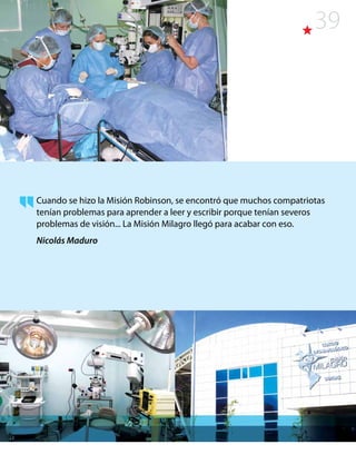 39
Cuando se hizo la Misión Robinson, se encontró que muchos compatriotas
tenían problemas para aprender a leer y escribir porque tenían severos
problemas de visión... La Misión Milagro llegó para acabar con eso.
Nicolás Maduro
 