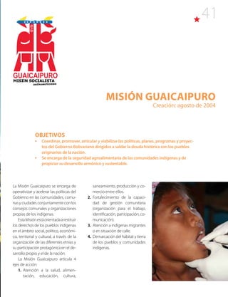 41
Misión Guaicaipuro
Creación: agosto de 2004
La Misión Guaicaipuro se encarga de
operativizar y acelerar las políticas del
Gobierno en las comunidades, comu-
nasyciudadesconjuntamente con los
consejos comunales y organizaciones
propias de los indígenas.
EstaMisiónestáorientadaarestituir
los derechos de los pueblos indígenas
en el ámbito social, político, económi-
co, territorial y cultural, a través de la
organización de las diferentes etnias y
su participación protagónica en el de-
sarrollo propio y el de la nación.
La Misión Guaicaipuro articula 4
ejes de acción:
1. Atención a la salud, alimen-
tación, educación, cultura,
OBJETIVOS
•	 Coordinar, promover, articular y viabilizar las políticas, planes, programas y proyec-
tos del Gobierno Bolivariano dirigidos a saldar la deuda histórica con los pueblos
originarios de la nación.
•	 Se encarga de la seguridad agroalimentaria de las comunidades indígenas y de
propiciar su desarrollo armónico y sustentable.
saneamiento, producción y co-
mercio entre ellos.
2. Fortalecimiento de la capaci-
dad de gestión comunitaria
(organización para el trabajo,
identificación, participación, co-
municación).
3. Atención a indígenas migrantes
o en situación de calle.
4. Demarcación del hábitat y tierra
de los pueblos y comunidades
indígenas.
GUAICAIPURO
MISIîN SOCIALISTA
indoamericana
 