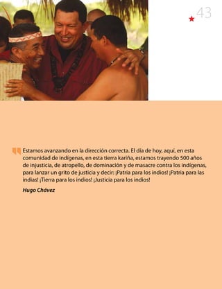 43
Estamos avanzando en la dirección correcta. El día de hoy, aquí, en esta
comunidad de indígenas, en esta tierra kariña, estamos trayendo 500 años
de injusticia, de atropello, de dominación y de masacre contra los indígenas,
para lanzar un grito de justicia y decir: ¡Patria para los indios! ¡Patria para las
indias! ¡Tierra para los indios! ¡Justicia para los indios!
Hugo Chávez
 