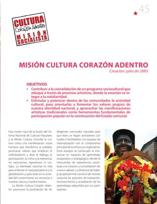 45
Misión Cultura Corazón Adentro
Creación: julio de 2005
Esta misión nace de la fusión del Sis-
tema Nacional de Culturas Populares
y la Misión Cultura. Concibe la cul-
tura como una manifestación social
humana que transforma la realidad,
promueve valores que erradican el
individualismo y abre el diálogo, la
participación, la crítica y la tolerancia,
sin exclusiones, represiones ni cas-
tigos. La identidad nacional es vital
para enfrentar el neocolonialismo y la
globalización y para estar en la socie-
dad del conocimiento sin renunciar a
nuestra cultura y nuestra historia.
La Misión Cultura Corazón Aden-
tro promueve la postulación de los
dirigentes comunales naturales para
que éstos se hagan activadores cul-
turales o facilitadores. Los equipos de
sistematización son el componente
principal de la estructura organizativa.
Estos equipos se construyen al inte-
ractuar en espacios de aprendizaje
cooperativo y andragógico, donde el
intercambio de experiencias contri-
buye a la creación y consolidación de
nuevos saberes. La dinámica de traba-
jo grupal permite construir de manera
conjunta los procesos de evaluación,
reconocimiento y acreditación de los
aprendizajes adquiridos por sus parti-
cipantes.
OBJETIVOS
•	 Contribuir a la consolidación de un programa sociocultural que
eduque a través de procesos artísticos, donde la creación se in-
tegre a la cotidianidad.
•	 Estimular y potenciar dentro de las comunidades la actividad
cultural, para orientarlas a fomentar los valores propios de
nuestra identidad nacional, y aprovechar las manifestaciones
artísticas tradicionales como herramientas fundamentales de
participación popular en la construcción del Estado comunal.
 