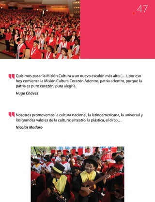 Quisimos pasar la Misión Cultura a un nuevo escalón más alto (…), por eso
hoy comienza la Misión Cultura Corazón Adentro, patria adentro, porque la
patria es puro corazón, pura alegría.
Hugo Chávez
Nosotros promovemos la cultura nacional, la latinoamericana, la universal y
los grandes valores de la cultura: el teatro, la plástica, el circo…
Nicolás Maduro
47
 